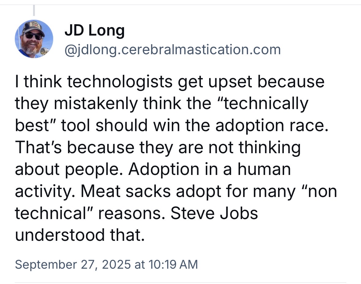 Bluesky post from JD Long: I think technologists get upset because they mistakenly think the “technically best” tool should win the adoption race. That’s because they are not thinking about people. Adoption in a human activity. Meat sacks adopt for many “non technical” reasons. Steve Jobs understood that.